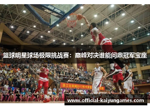 篮球明星球场极限挑战赛：巅峰对决谁能问鼎冠军宝座