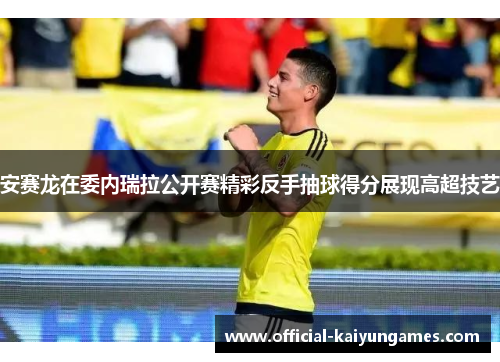 安赛龙在委内瑞拉公开赛精彩反手抽球得分展现高超技艺
