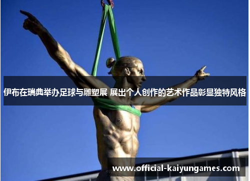伊布在瑞典举办足球与雕塑展 展出个人创作的艺术作品彰显独特风格