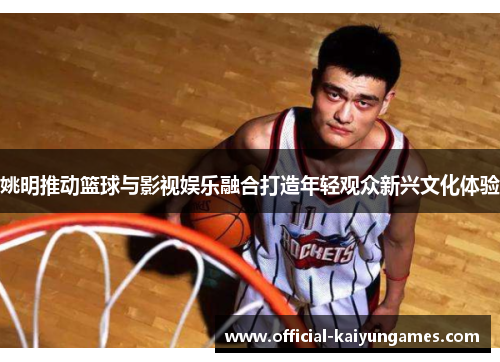 姚明推动篮球与影视娱乐融合打造年轻观众新兴文化体验
