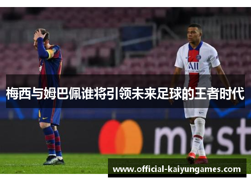 梅西与姆巴佩谁将引领未来足球的王者时代