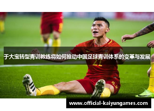 于大宝转型青训教练将如何推动中国足球青训体系的变革与发展