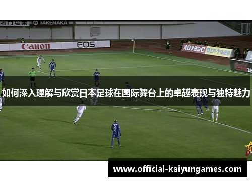 如何深入理解与欣赏日本足球在国际舞台上的卓越表现与独特魅力