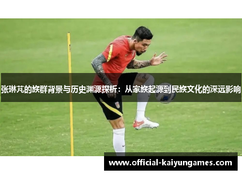 张琳芃的族群背景与历史渊源探析：从家族起源到民族文化的深远影响
