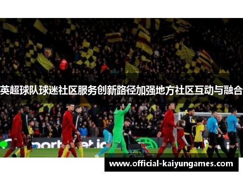 英超球队球迷社区服务创新路径加强地方社区互动与融合