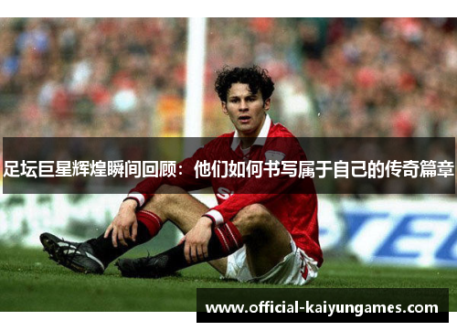 足坛巨星辉煌瞬间回顾：他们如何书写属于自己的传奇篇章