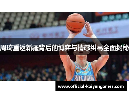 周琦重返新疆背后的博弈与情感纠葛全面揭秘 周琦重返新疆背后的博弈与情感纠葛全面揭秘
