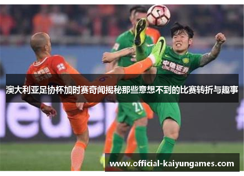 澳大利亚足协杯加时赛奇闻揭秘那些意想不到的比赛转折与趣事