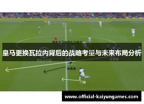 皇马更换瓦拉内背后的战略考量与未来布局分析