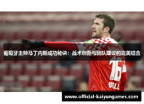 葡萄牙主帅马丁内斯成功秘诀:战术创新与团队建设的完美结合 葡萄牙主帅马丁内斯成功秘诀:战术创新与团队建设的完美结合