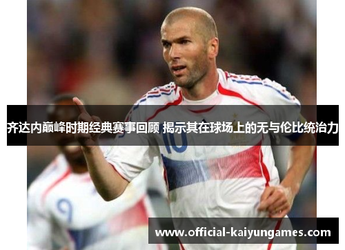 齐达内巅峰时期经典赛事回顾 揭示其在球场上的无与伦比统治力