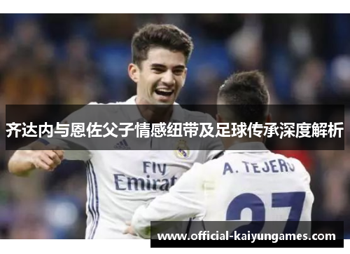 齐达内与恩佐父子情感纽带及足球传承深度解析